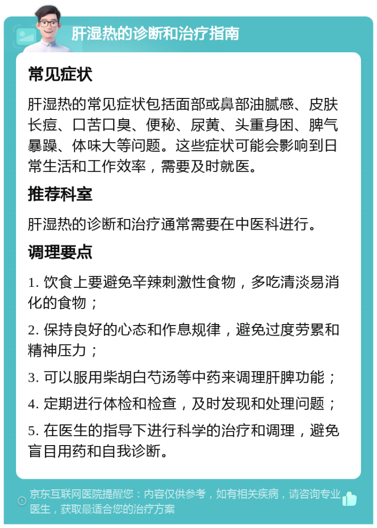 肝湿热的诊断和治疗指南 常见症状 肝湿热的常见症状包括面部或鼻部油腻感、皮肤长痘、口苦口臭、便秘、尿黄、头重身困、脾气暴躁、体味大等问题。这些症状可能会影响到日常生活和工作效率，需要及时就医。 推荐科室 肝湿热的诊断和治疗通常需要在中医科进行。 调理要点 1. 饮食上要避免辛辣刺激性食物，多吃清淡易消化的食物； 2. 保持良好的心态和作息规律，避免过度劳累和精神压力； 3. 可以服用柴胡白芍汤等中药来调理肝脾功能； 4. 定期进行体检和检查，及时发现和处理问题； 5. 在医生的指导下进行科学的治疗和调理，避免盲目用药和自我诊断。