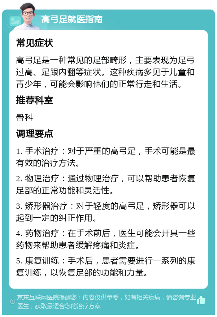 高弓足就医指南 常见症状 高弓足是一种常见的足部畸形，主要表现为足弓过高、足跟内翻等症状。这种疾病多见于儿童和青少年，可能会影响他们的正常行走和生活。 推荐科室 骨科 调理要点 1. 手术治疗：对于严重的高弓足，手术可能是最有效的治疗方法。 2. 物理治疗：通过物理治疗，可以帮助患者恢复足部的正常功能和灵活性。 3. 矫形器治疗：对于轻度的高弓足，矫形器可以起到一定的纠正作用。 4. 药物治疗：在手术前后，医生可能会开具一些药物来帮助患者缓解疼痛和炎症。 5. 康复训练：手术后，患者需要进行一系列的康复训练，以恢复足部的功能和力量。