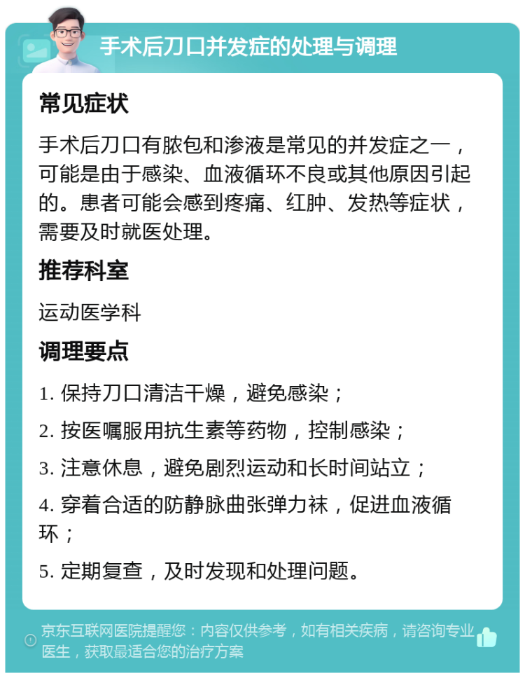 手术后刀口并发症的处理与调理 常见症状 手术后刀口有脓包和渗液是常见的并发症之一，可能是由于感染、血液循环不良或其他原因引起的。患者可能会感到疼痛、红肿、发热等症状，需要及时就医处理。 推荐科室 运动医学科 调理要点 1. 保持刀口清洁干燥，避免感染； 2. 按医嘱服用抗生素等药物，控制感染； 3. 注意休息，避免剧烈运动和长时间站立； 4. 穿着合适的防静脉曲张弹力袜，促进血液循环； 5. 定期复查，及时发现和处理问题。