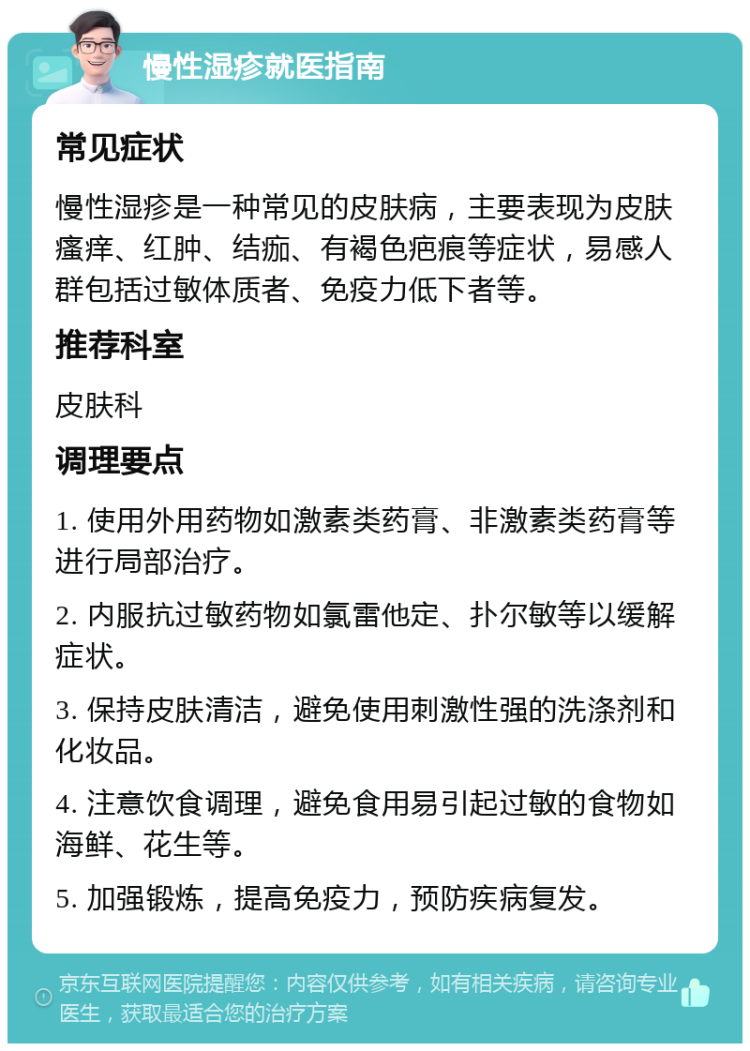 慢性湿疹就医指南 常见症状 慢性湿疹是一种常见的皮肤病，主要表现为皮肤瘙痒、红肿、结痂、有褐色疤痕等症状，易感人群包括过敏体质者、免疫力低下者等。 推荐科室 皮肤科 调理要点 1. 使用外用药物如激素类药膏、非激素类药膏等进行局部治疗。 2. 内服抗过敏药物如氯雷他定、扑尔敏等以缓解症状。 3. 保持皮肤清洁，避免使用刺激性强的洗涤剂和化妆品。 4. 注意饮食调理，避免食用易引起过敏的食物如海鲜、花生等。 5. 加强锻炼，提高免疫力，预防疾病复发。