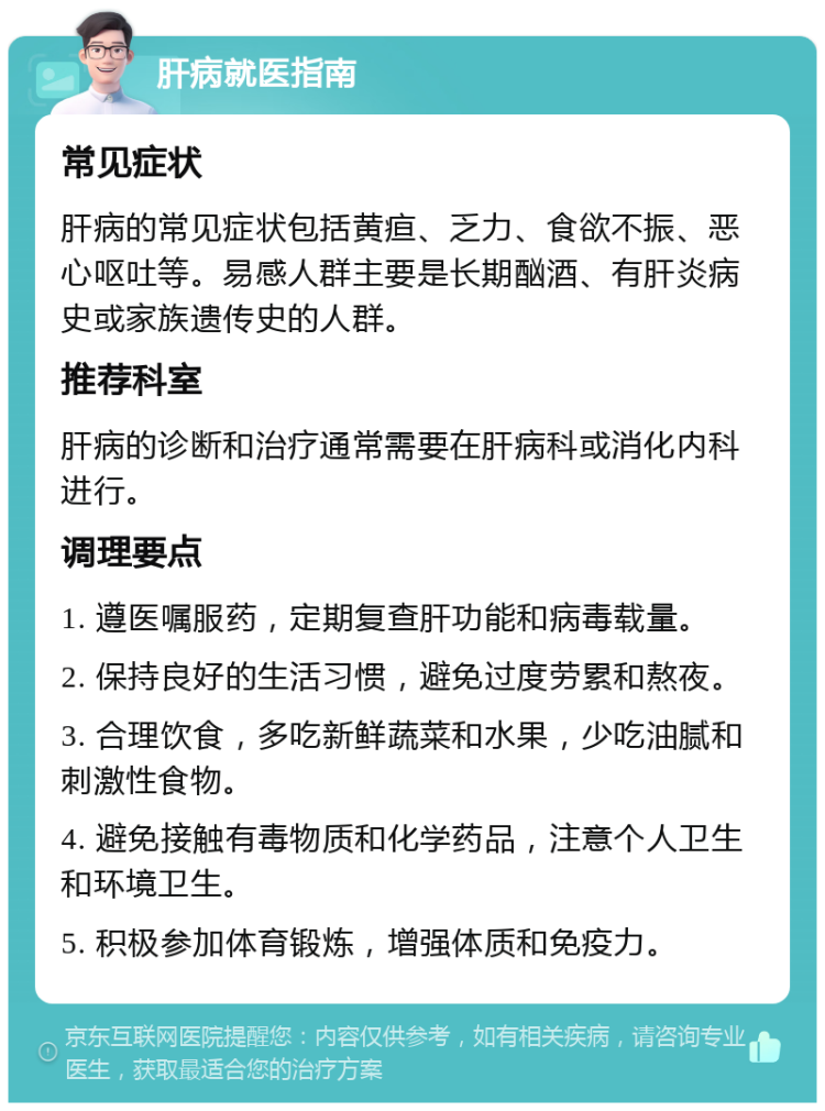 肝病就医指南 常见症状 肝病的常见症状包括黄疸、乏力、食欲不振、恶心呕吐等。易感人群主要是长期酗酒、有肝炎病史或家族遗传史的人群。 推荐科室 肝病的诊断和治疗通常需要在肝病科或消化内科进行。 调理要点 1. 遵医嘱服药，定期复查肝功能和病毒载量。 2. 保持良好的生活习惯，避免过度劳累和熬夜。 3. 合理饮食，多吃新鲜蔬菜和水果，少吃油腻和刺激性食物。 4. 避免接触有毒物质和化学药品，注意个人卫生和环境卫生。 5. 积极参加体育锻炼，增强体质和免疫力。