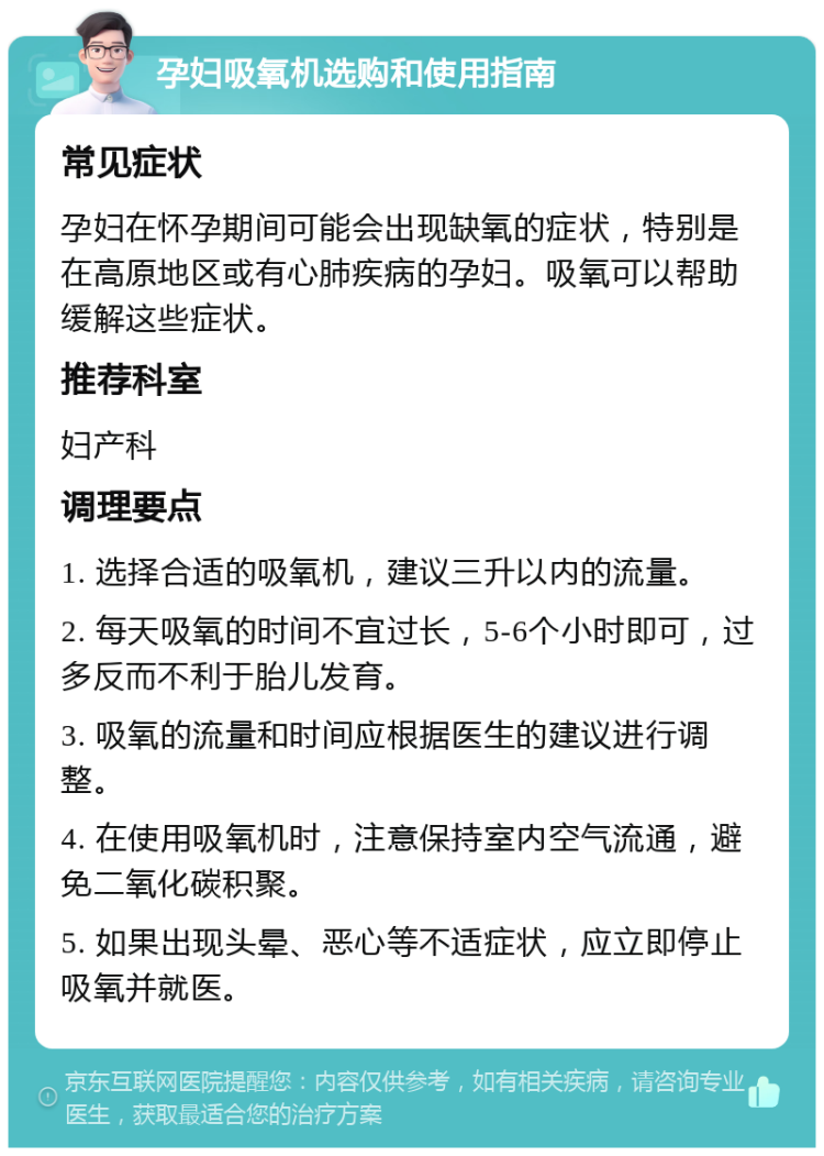 孕妇吸氧机选购和使用指南 常见症状 孕妇在怀孕期间可能会出现缺氧的症状，特别是在高原地区或有心肺疾病的孕妇。吸氧可以帮助缓解这些症状。 推荐科室 妇产科 调理要点 1. 选择合适的吸氧机，建议三升以内的流量。 2. 每天吸氧的时间不宜过长，5-6个小时即可，过多反而不利于胎儿发育。 3. 吸氧的流量和时间应根据医生的建议进行调整。 4. 在使用吸氧机时，注意保持室内空气流通，避免二氧化碳积聚。 5. 如果出现头晕、恶心等不适症状，应立即停止吸氧并就医。