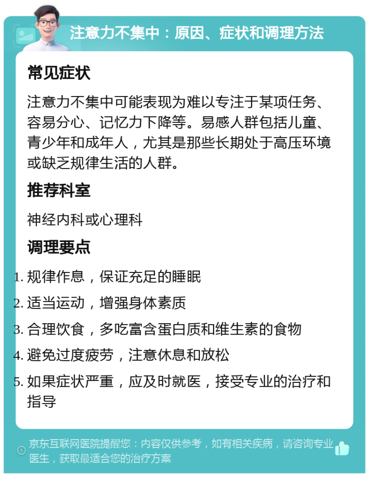 注意力不集中：原因、症状和调理方法 常见症状 注意力不集中可能表现为难以专注于某项任务、容易分心、记忆力下降等。易感人群包括儿童、青少年和成年人，尤其是那些长期处于高压环境或缺乏规律生活的人群。 推荐科室 神经内科或心理科 调理要点 规律作息，保证充足的睡眠 适当运动，增强身体素质 合理饮食，多吃富含蛋白质和维生素的食物 避免过度疲劳，注意休息和放松 如果症状严重，应及时就医，接受专业的治疗和指导