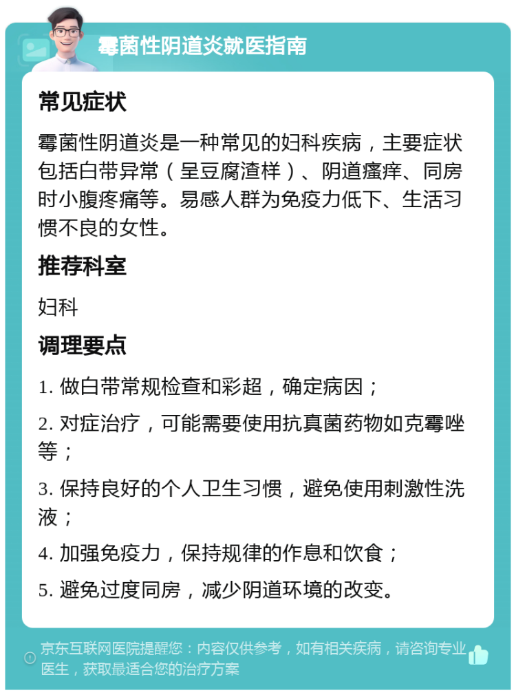 霉菌性阴道炎就医指南 常见症状 霉菌性阴道炎是一种常见的妇科疾病，主要症状包括白带异常（呈豆腐渣样）、阴道瘙痒、同房时小腹疼痛等。易感人群为免疫力低下、生活习惯不良的女性。 推荐科室 妇科 调理要点 1. 做白带常规检查和彩超，确定病因； 2. 对症治疗，可能需要使用抗真菌药物如克霉唑等； 3. 保持良好的个人卫生习惯，避免使用刺激性洗液； 4. 加强免疫力，保持规律的作息和饮食； 5. 避免过度同房，减少阴道环境的改变。