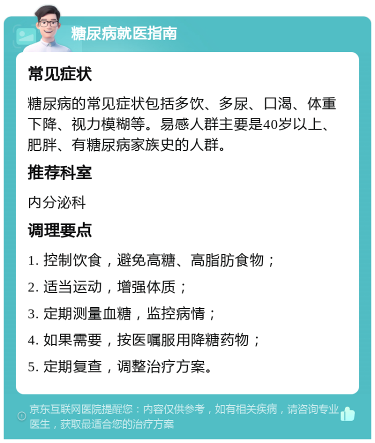 糖尿病就医指南 常见症状 糖尿病的常见症状包括多饮、多尿、口渴、体重下降、视力模糊等。易感人群主要是40岁以上、肥胖、有糖尿病家族史的人群。 推荐科室 内分泌科 调理要点 1. 控制饮食，避免高糖、高脂肪食物； 2. 适当运动，增强体质； 3. 定期测量血糖，监控病情； 4. 如果需要，按医嘱服用降糖药物； 5. 定期复查，调整治疗方案。