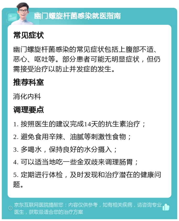 幽门螺旋杆菌感染就医指南 常见症状 幽门螺旋杆菌感染的常见症状包括上腹部不适、恶心、呕吐等。部分患者可能无明显症状，但仍需接受治疗以防止并发症的发生。 推荐科室 消化内科 调理要点 1. 按照医生的建议完成14天的抗生素治疗； 2. 避免食用辛辣、油腻等刺激性食物； 3. 多喝水，保持良好的水分摄入； 4. 可以适当地吃一些金双歧来调理肠胃； 5. 定期进行体检，及时发现和治疗潜在的健康问题。