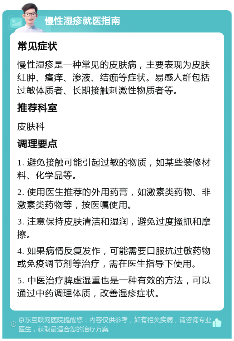 慢性湿疹就医指南 常见症状 慢性湿疹是一种常见的皮肤病，主要表现为皮肤红肿、瘙痒、渗液、结痂等症状。易感人群包括过敏体质者、长期接触刺激性物质者等。 推荐科室 皮肤科 调理要点 1. 避免接触可能引起过敏的物质，如某些装修材料、化学品等。 2. 使用医生推荐的外用药膏，如激素类药物、非激素类药物等，按医嘱使用。 3. 注意保持皮肤清洁和湿润，避免过度搔抓和摩擦。 4. 如果病情反复发作，可能需要口服抗过敏药物或免疫调节剂等治疗，需在医生指导下使用。 5. 中医治疗脾虚湿重也是一种有效的方法，可以通过中药调理体质，改善湿疹症状。