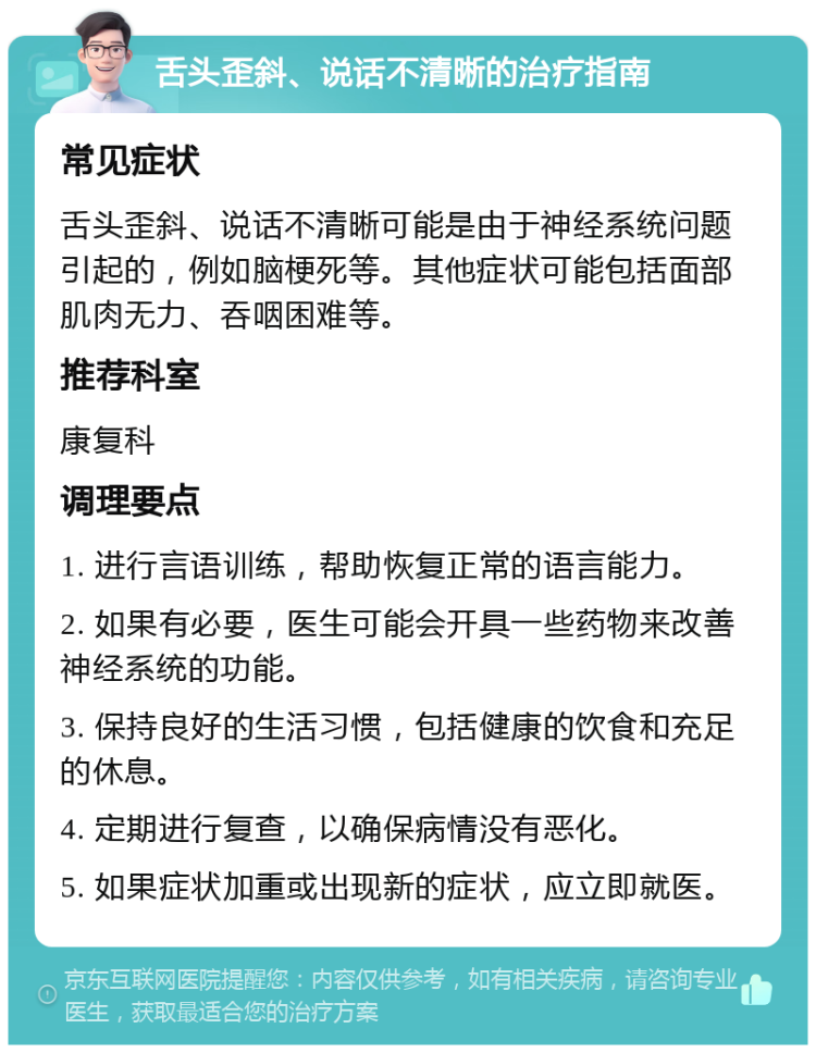 舌头歪斜、说话不清晰的治疗指南 常见症状 舌头歪斜、说话不清晰可能是由于神经系统问题引起的，例如脑梗死等。其他症状可能包括面部肌肉无力、吞咽困难等。 推荐科室 康复科 调理要点 1. 进行言语训练，帮助恢复正常的语言能力。 2. 如果有必要，医生可能会开具一些药物来改善神经系统的功能。 3. 保持良好的生活习惯，包括健康的饮食和充足的休息。 4. 定期进行复查，以确保病情没有恶化。 5. 如果症状加重或出现新的症状，应立即就医。