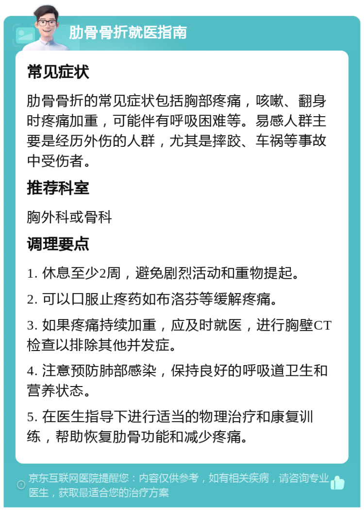 肋骨骨折就医指南 常见症状 肋骨骨折的常见症状包括胸部疼痛，咳嗽、翻身时疼痛加重，可能伴有呼吸困难等。易感人群主要是经历外伤的人群，尤其是摔跤、车祸等事故中受伤者。 推荐科室 胸外科或骨科 调理要点 1. 休息至少2周，避免剧烈活动和重物提起。 2. 可以口服止疼药如布洛芬等缓解疼痛。 3. 如果疼痛持续加重，应及时就医，进行胸壁CT检查以排除其他并发症。 4. 注意预防肺部感染，保持良好的呼吸道卫生和营养状态。 5. 在医生指导下进行适当的物理治疗和康复训练，帮助恢复肋骨功能和减少疼痛。