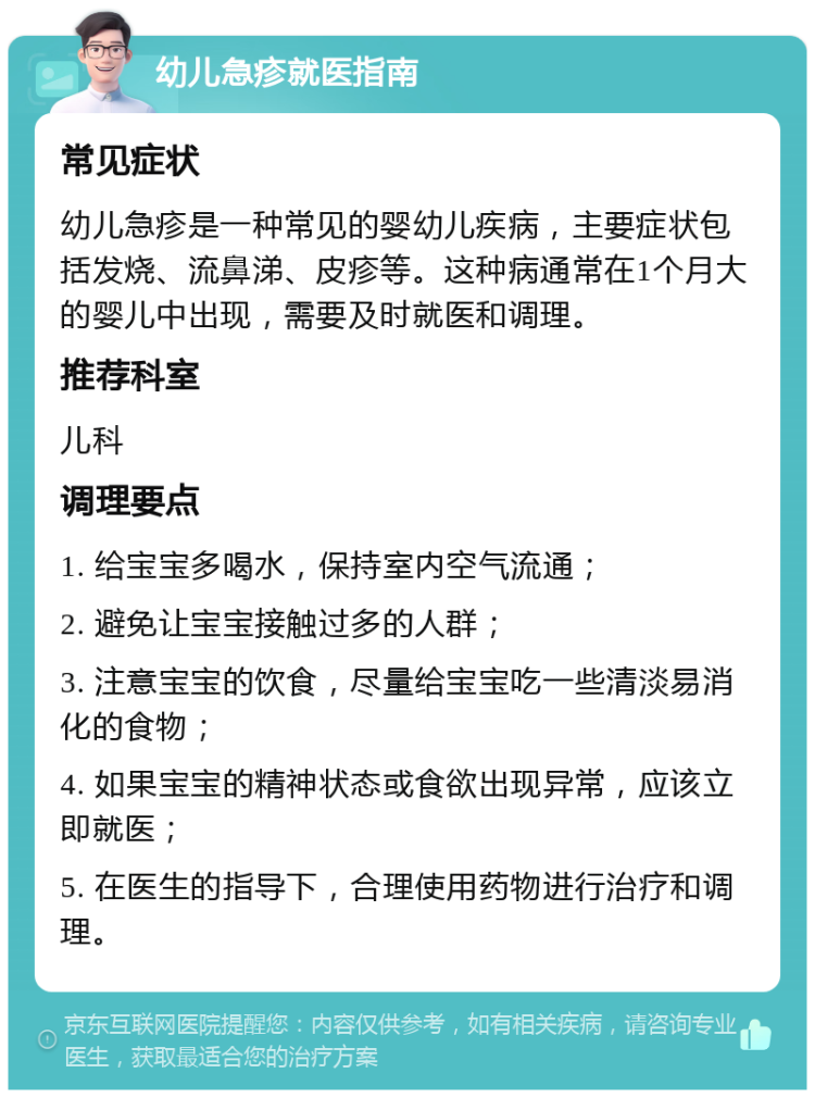 幼儿急疹就医指南 常见症状 幼儿急疹是一种常见的婴幼儿疾病，主要症状包括发烧、流鼻涕、皮疹等。这种病通常在1个月大的婴儿中出现，需要及时就医和调理。 推荐科室 儿科 调理要点 1. 给宝宝多喝水，保持室内空气流通； 2. 避免让宝宝接触过多的人群； 3. 注意宝宝的饮食，尽量给宝宝吃一些清淡易消化的食物； 4. 如果宝宝的精神状态或食欲出现异常，应该立即就医； 5. 在医生的指导下，合理使用药物进行治疗和调理。