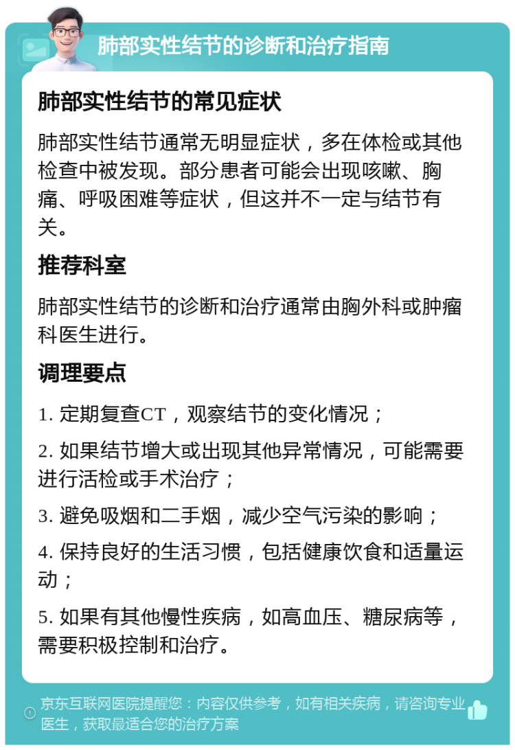 肺部实性结节的诊断和治疗指南 肺部实性结节的常见症状 肺部实性结节通常无明显症状，多在体检或其他检查中被发现。部分患者可能会出现咳嗽、胸痛、呼吸困难等症状，但这并不一定与结节有关。 推荐科室 肺部实性结节的诊断和治疗通常由胸外科或肿瘤科医生进行。 调理要点 1. 定期复查CT，观察结节的变化情况； 2. 如果结节增大或出现其他异常情况，可能需要进行活检或手术治疗； 3. 避免吸烟和二手烟，减少空气污染的影响； 4. 保持良好的生活习惯，包括健康饮食和适量运动； 5. 如果有其他慢性疾病，如高血压、糖尿病等，需要积极控制和治疗。