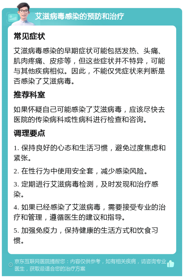 艾滋病毒感染的预防和治疗 常见症状 艾滋病毒感染的早期症状可能包括发热、头痛、肌肉疼痛、皮疹等，但这些症状并不特异，可能与其他疾病相似。因此，不能仅凭症状来判断是否感染了艾滋病毒。 推荐科室 如果怀疑自己可能感染了艾滋病毒，应该尽快去医院的传染病科或性病科进行检查和咨询。 调理要点 1. 保持良好的心态和生活习惯，避免过度焦虑和紧张。 2. 在性行为中使用安全套，减少感染风险。 3. 定期进行艾滋病毒检测，及时发现和治疗感染。 4. 如果已经感染了艾滋病毒，需要接受专业的治疗和管理，遵循医生的建议和指导。 5. 加强免疫力，保持健康的生活方式和饮食习惯。