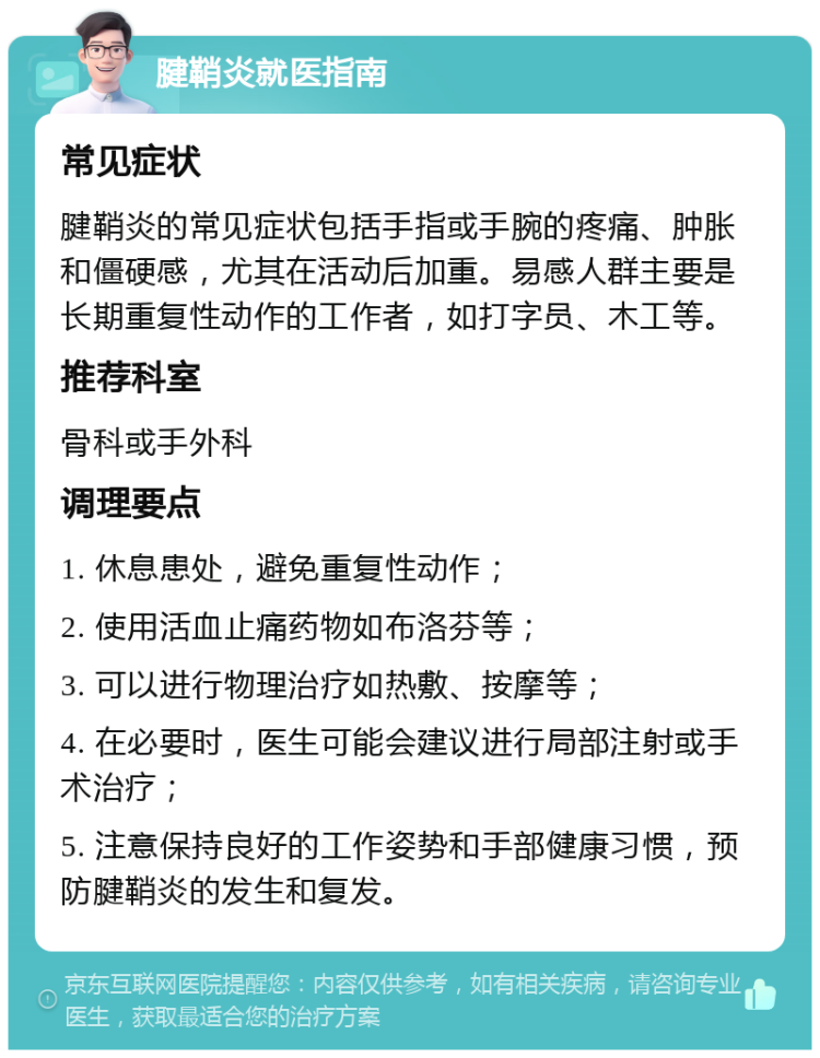 腱鞘炎就医指南 常见症状 腱鞘炎的常见症状包括手指或手腕的疼痛、肿胀和僵硬感，尤其在活动后加重。易感人群主要是长期重复性动作的工作者，如打字员、木工等。 推荐科室 骨科或手外科 调理要点 1. 休息患处，避免重复性动作； 2. 使用活血止痛药物如布洛芬等； 3. 可以进行物理治疗如热敷、按摩等； 4. 在必要时，医生可能会建议进行局部注射或手术治疗； 5. 注意保持良好的工作姿势和手部健康习惯，预防腱鞘炎的发生和复发。