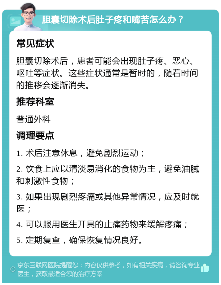 胆囊切除术后肚子疼和嘴苦怎么办？ 常见症状 胆囊切除术后，患者可能会出现肚子疼、恶心、呕吐等症状。这些症状通常是暂时的，随着时间的推移会逐渐消失。 推荐科室 普通外科 调理要点 1. 术后注意休息，避免剧烈运动； 2. 饮食上应以清淡易消化的食物为主，避免油腻和刺激性食物； 3. 如果出现剧烈疼痛或其他异常情况，应及时就医； 4. 可以服用医生开具的止痛药物来缓解疼痛； 5. 定期复查，确保恢复情况良好。