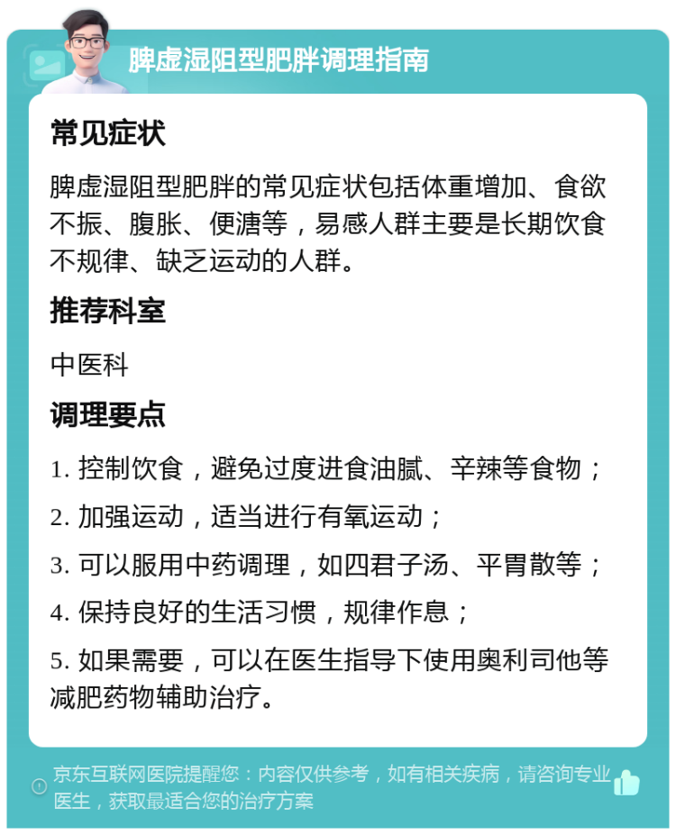 脾虚湿阻型肥胖调理指南 常见症状 脾虚湿阻型肥胖的常见症状包括体重增加、食欲不振、腹胀、便溏等，易感人群主要是长期饮食不规律、缺乏运动的人群。 推荐科室 中医科 调理要点 1. 控制饮食，避免过度进食油腻、辛辣等食物； 2. 加强运动，适当进行有氧运动； 3. 可以服用中药调理，如四君子汤、平胃散等； 4. 保持良好的生活习惯，规律作息； 5. 如果需要，可以在医生指导下使用奥利司他等减肥药物辅助治疗。