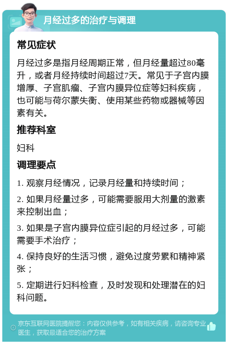 月经过多的治疗与调理 常见症状 月经过多是指月经周期正常，但月经量超过80毫升，或者月经持续时间超过7天。常见于子宫内膜增厚、子宫肌瘤、子宫内膜异位症等妇科疾病，也可能与荷尔蒙失衡、使用某些药物或器械等因素有关。 推荐科室 妇科 调理要点 1. 观察月经情况，记录月经量和持续时间； 2. 如果月经量过多，可能需要服用大剂量的激素来控制出血； 3. 如果是子宫内膜异位症引起的月经过多，可能需要手术治疗； 4. 保持良好的生活习惯，避免过度劳累和精神紧张； 5. 定期进行妇科检查，及时发现和处理潜在的妇科问题。