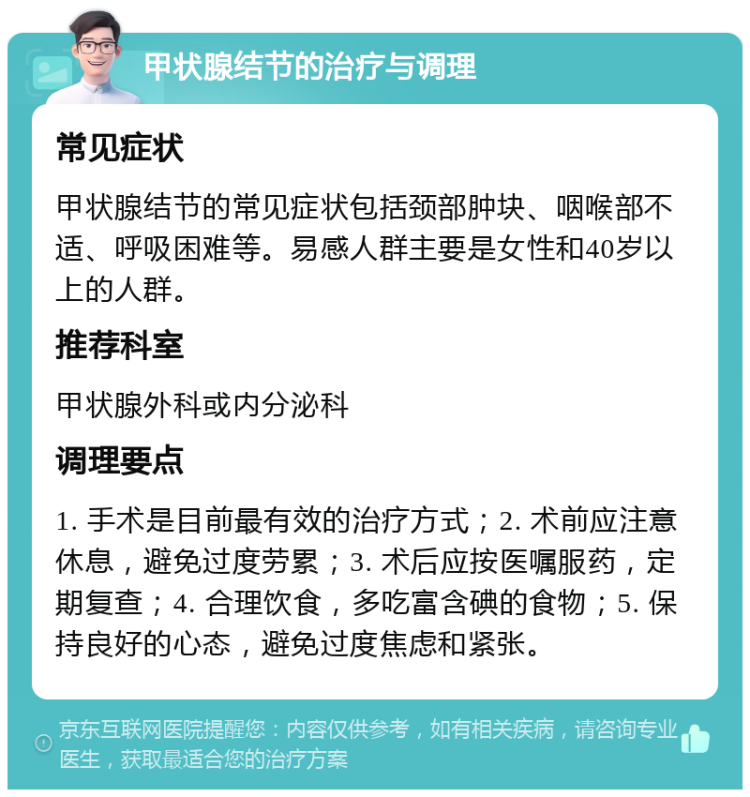 甲状腺结节的治疗与调理 常见症状 甲状腺结节的常见症状包括颈部肿块、咽喉部不适、呼吸困难等。易感人群主要是女性和40岁以上的人群。 推荐科室 甲状腺外科或内分泌科 调理要点 1. 手术是目前最有效的治疗方式；2. 术前应注意休息，避免过度劳累；3. 术后应按医嘱服药，定期复查；4. 合理饮食，多吃富含碘的食物；5. 保持良好的心态，避免过度焦虑和紧张。