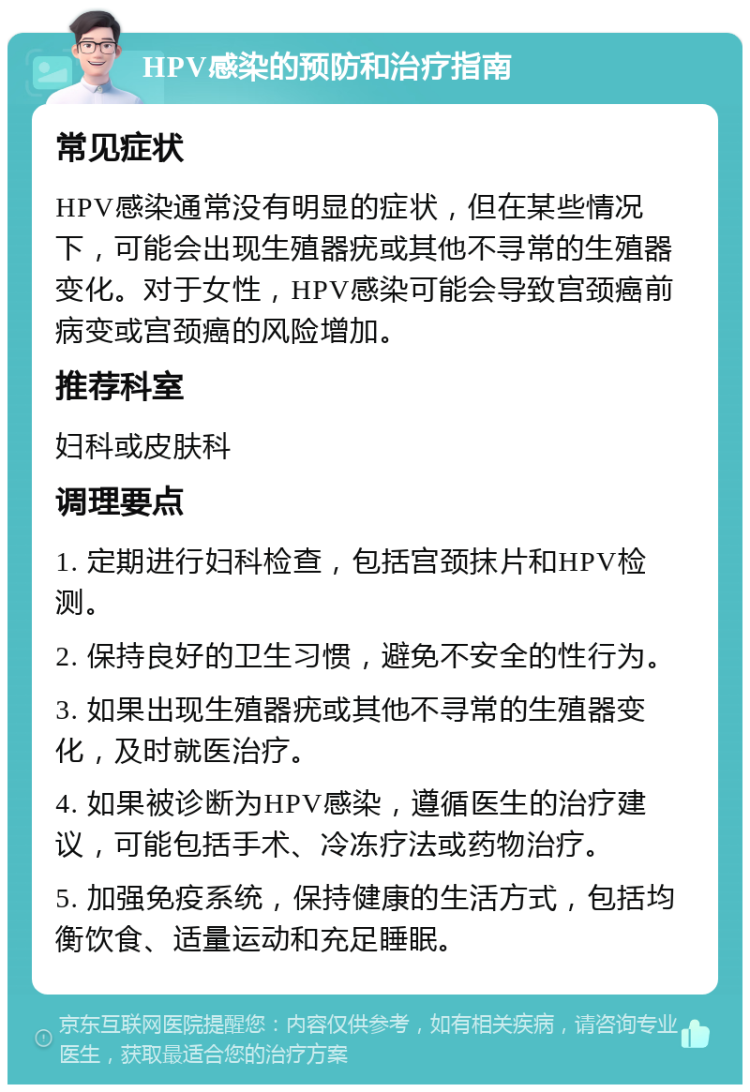 HPV感染的预防和治疗指南 常见症状 HPV感染通常没有明显的症状，但在某些情况下，可能会出现生殖器疣或其他不寻常的生殖器变化。对于女性，HPV感染可能会导致宫颈癌前病变或宫颈癌的风险增加。 推荐科室 妇科或皮肤科 调理要点 1. 定期进行妇科检查，包括宫颈抹片和HPV检测。 2. 保持良好的卫生习惯，避免不安全的性行为。 3. 如果出现生殖器疣或其他不寻常的生殖器变化，及时就医治疗。 4. 如果被诊断为HPV感染，遵循医生的治疗建议，可能包括手术、冷冻疗法或药物治疗。 5. 加强免疫系统，保持健康的生活方式，包括均衡饮食、适量运动和充足睡眠。