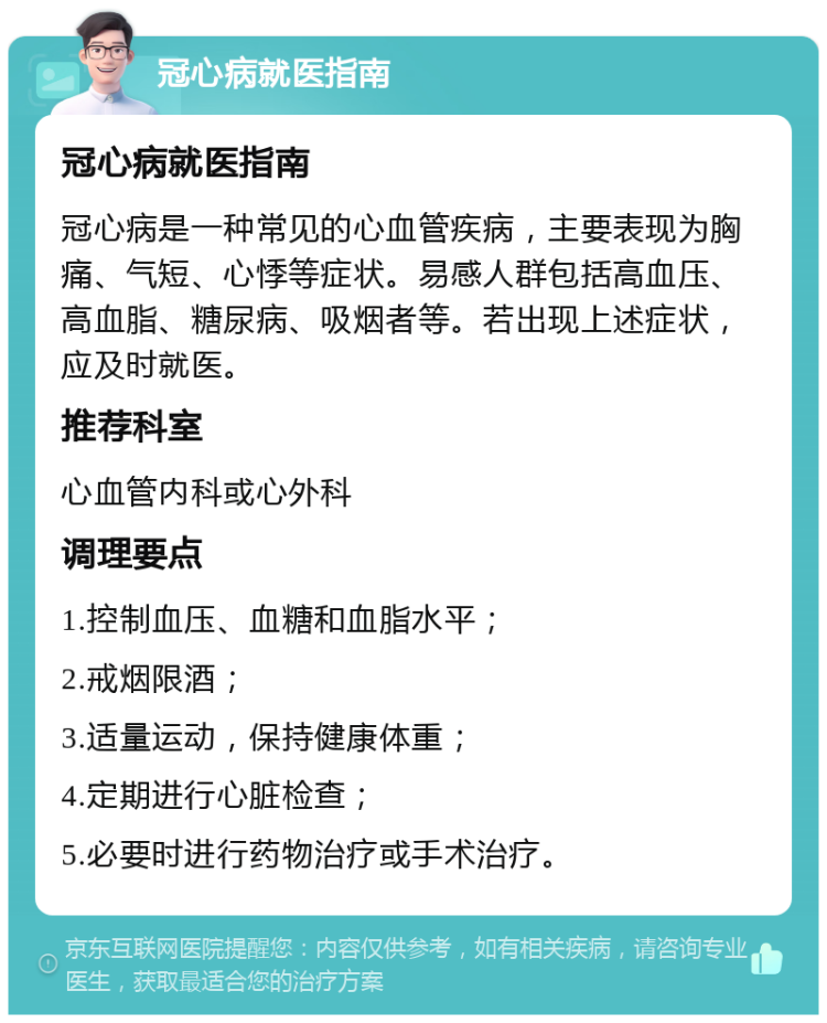 冠心病就医指南 冠心病就医指南 冠心病是一种常见的心血管疾病，主要表现为胸痛、气短、心悸等症状。易感人群包括高血压、高血脂、糖尿病、吸烟者等。若出现上述症状，应及时就医。 推荐科室 心血管内科或心外科 调理要点 1.控制血压、血糖和血脂水平； 2.戒烟限酒； 3.适量运动，保持健康体重； 4.定期进行心脏检查； 5.必要时进行药物治疗或手术治疗。