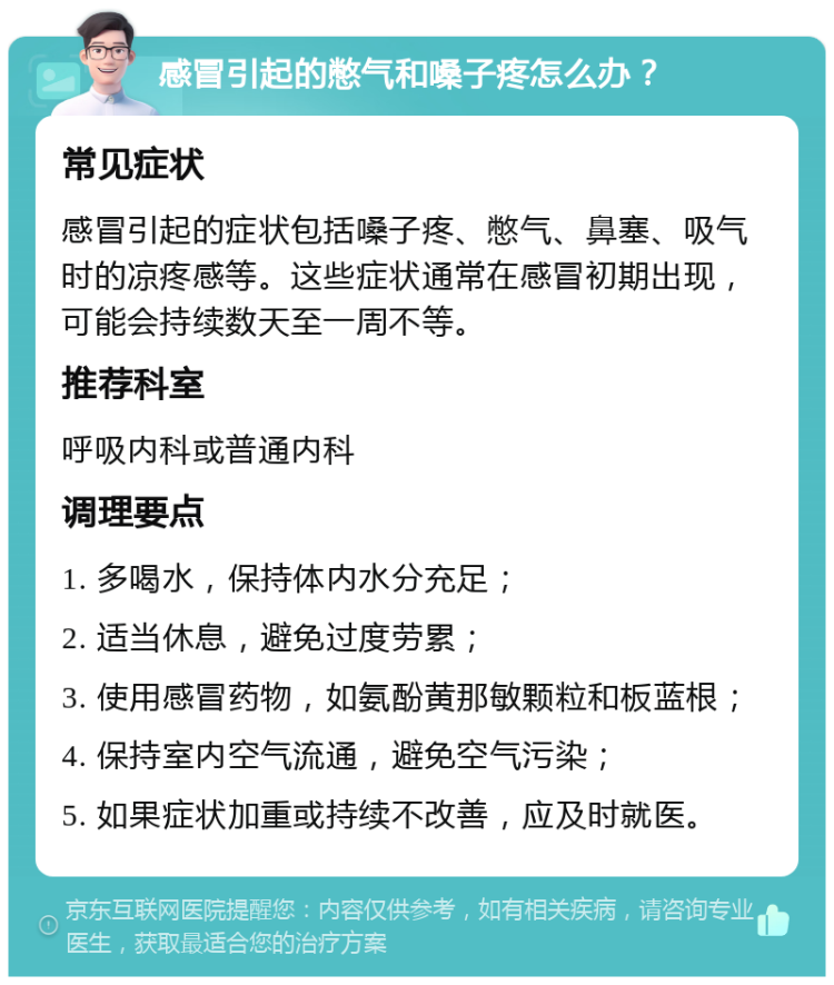 感冒引起的憋气和嗓子疼怎么办？ 常见症状 感冒引起的症状包括嗓子疼、憋气、鼻塞、吸气时的凉疼感等。这些症状通常在感冒初期出现，可能会持续数天至一周不等。 推荐科室 呼吸内科或普通内科 调理要点 1. 多喝水，保持体内水分充足； 2. 适当休息，避免过度劳累； 3. 使用感冒药物，如氨酚黄那敏颗粒和板蓝根； 4. 保持室内空气流通，避免空气污染； 5. 如果症状加重或持续不改善，应及时就医。