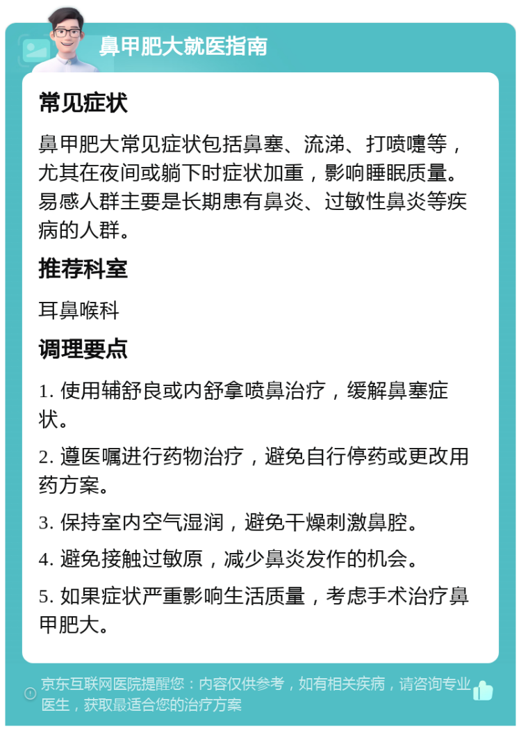 鼻甲肥大就医指南 常见症状 鼻甲肥大常见症状包括鼻塞、流涕、打喷嚏等，尤其在夜间或躺下时症状加重，影响睡眠质量。易感人群主要是长期患有鼻炎、过敏性鼻炎等疾病的人群。 推荐科室 耳鼻喉科 调理要点 1. 使用辅舒良或内舒拿喷鼻治疗，缓解鼻塞症状。 2. 遵医嘱进行药物治疗，避免自行停药或更改用药方案。 3. 保持室内空气湿润，避免干燥刺激鼻腔。 4. 避免接触过敏原，减少鼻炎发作的机会。 5. 如果症状严重影响生活质量，考虑手术治疗鼻甲肥大。