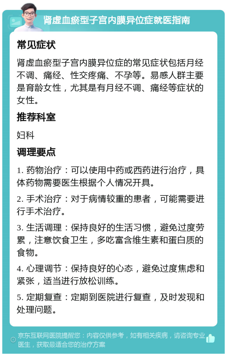 肾虚血瘀型子宫内膜异位症就医指南 常见症状 肾虚血瘀型子宫内膜异位症的常见症状包括月经不调、痛经、性交疼痛、不孕等。易感人群主要是育龄女性，尤其是有月经不调、痛经等症状的女性。 推荐科室 妇科 调理要点 1. 药物治疗：可以使用中药或西药进行治疗，具体药物需要医生根据个人情况开具。 2. 手术治疗：对于病情较重的患者，可能需要进行手术治疗。 3. 生活调理：保持良好的生活习惯，避免过度劳累，注意饮食卫生，多吃富含维生素和蛋白质的食物。 4. 心理调节：保持良好的心态，避免过度焦虑和紧张，适当进行放松训练。 5. 定期复查：定期到医院进行复查，及时发现和处理问题。