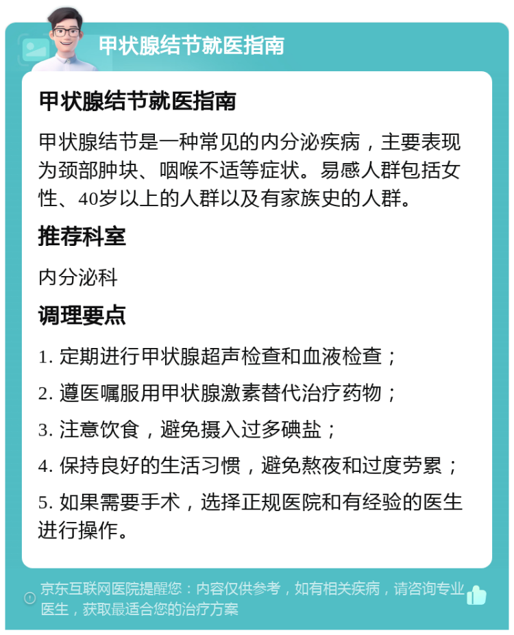 甲状腺结节就医指南 甲状腺结节就医指南 甲状腺结节是一种常见的内分泌疾病，主要表现为颈部肿块、咽喉不适等症状。易感人群包括女性、40岁以上的人群以及有家族史的人群。 推荐科室 内分泌科 调理要点 1. 定期进行甲状腺超声检查和血液检查； 2. 遵医嘱服用甲状腺激素替代治疗药物； 3. 注意饮食，避免摄入过多碘盐； 4. 保持良好的生活习惯，避免熬夜和过度劳累； 5. 如果需要手术，选择正规医院和有经验的医生进行操作。