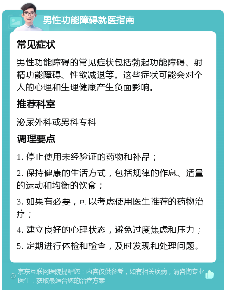 男性功能障碍就医指南 常见症状 男性功能障碍的常见症状包括勃起功能障碍、射精功能障碍、性欲减退等。这些症状可能会对个人的心理和生理健康产生负面影响。 推荐科室 泌尿外科或男科专科 调理要点 1. 停止使用未经验证的药物和补品； 2. 保持健康的生活方式，包括规律的作息、适量的运动和均衡的饮食； 3. 如果有必要，可以考虑使用医生推荐的药物治疗； 4. 建立良好的心理状态，避免过度焦虑和压力； 5. 定期进行体检和检查，及时发现和处理问题。