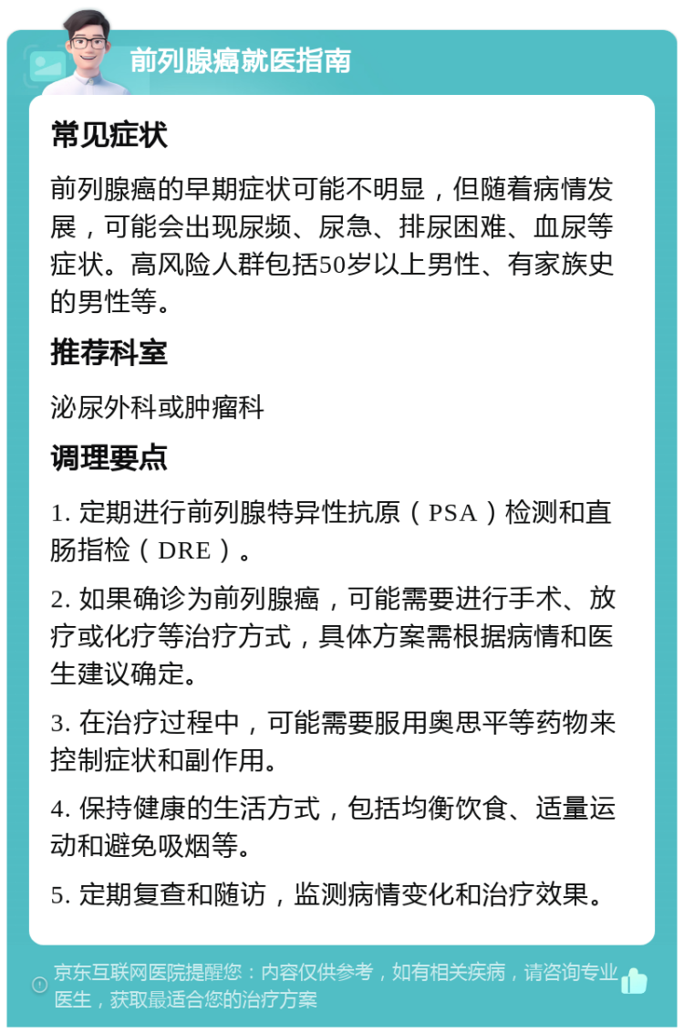 前列腺癌就医指南 常见症状 前列腺癌的早期症状可能不明显，但随着病情发展，可能会出现尿频、尿急、排尿困难、血尿等症状。高风险人群包括50岁以上男性、有家族史的男性等。 推荐科室 泌尿外科或肿瘤科 调理要点 1. 定期进行前列腺特异性抗原（PSA）检测和直肠指检（DRE）。 2. 如果确诊为前列腺癌，可能需要进行手术、放疗或化疗等治疗方式，具体方案需根据病情和医生建议确定。 3. 在治疗过程中，可能需要服用奥思平等药物来控制症状和副作用。 4. 保持健康的生活方式，包括均衡饮食、适量运动和避免吸烟等。 5. 定期复查和随访，监测病情变化和治疗效果。