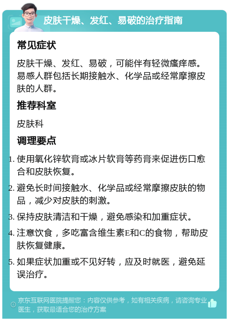 皮肤干燥、发红、易破的治疗指南 常见症状 皮肤干燥、发红、易破，可能伴有轻微瘙痒感。易感人群包括长期接触水、化学品或经常摩擦皮肤的人群。 推荐科室 皮肤科 调理要点 使用氧化锌软膏或冰片软膏等药膏来促进伤口愈合和皮肤恢复。 避免长时间接触水、化学品或经常摩擦皮肤的物品，减少对皮肤的刺激。 保持皮肤清洁和干燥，避免感染和加重症状。 注意饮食，多吃富含维生素E和C的食物，帮助皮肤恢复健康。 如果症状加重或不见好转，应及时就医，避免延误治疗。