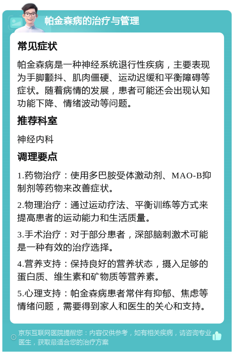 帕金森病的治疗与管理 常见症状 帕金森病是一种神经系统退行性疾病，主要表现为手脚颤抖、肌肉僵硬、运动迟缓和平衡障碍等症状。随着病情的发展，患者可能还会出现认知功能下降、情绪波动等问题。 推荐科室 神经内科 调理要点 1.药物治疗：使用多巴胺受体激动剂、MAO-B抑制剂等药物来改善症状。 2.物理治疗：通过运动疗法、平衡训练等方式来提高患者的运动能力和生活质量。 3.手术治疗：对于部分患者，深部脑刺激术可能是一种有效的治疗选择。 4.营养支持：保持良好的营养状态，摄入足够的蛋白质、维生素和矿物质等营养素。 5.心理支持：帕金森病患者常伴有抑郁、焦虑等情绪问题，需要得到家人和医生的关心和支持。