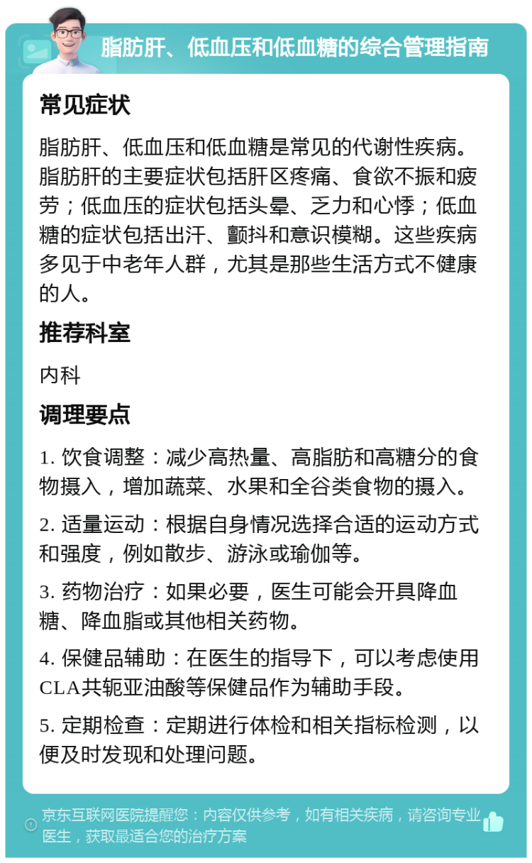 脂肪肝、低血压和低血糖的综合管理指南 常见症状 脂肪肝、低血压和低血糖是常见的代谢性疾病。脂肪肝的主要症状包括肝区疼痛、食欲不振和疲劳；低血压的症状包括头晕、乏力和心悸；低血糖的症状包括出汗、颤抖和意识模糊。这些疾病多见于中老年人群，尤其是那些生活方式不健康的人。 推荐科室 内科 调理要点 1. 饮食调整：减少高热量、高脂肪和高糖分的食物摄入，增加蔬菜、水果和全谷类食物的摄入。 2. 适量运动：根据自身情况选择合适的运动方式和强度，例如散步、游泳或瑜伽等。 3. 药物治疗：如果必要，医生可能会开具降血糖、降血脂或其他相关药物。 4. 保健品辅助：在医生的指导下，可以考虑使用CLA共轭亚油酸等保健品作为辅助手段。 5. 定期检查：定期进行体检和相关指标检测，以便及时发现和处理问题。