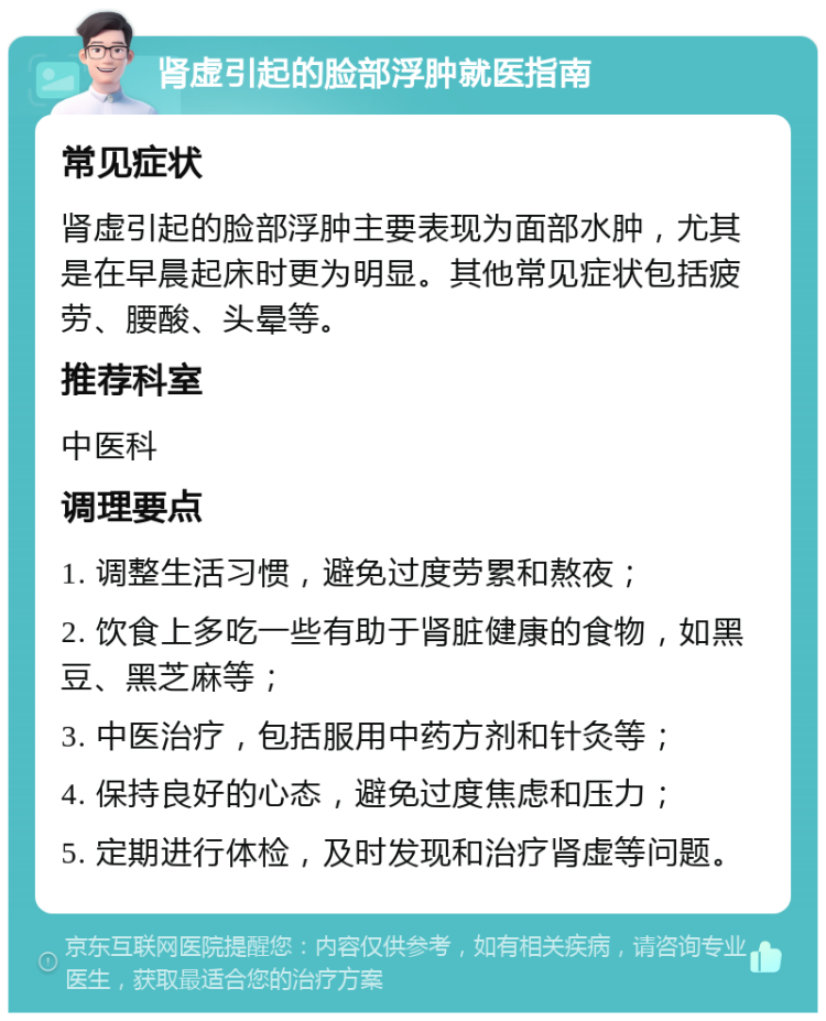 肾虚引起的脸部浮肿就医指南 常见症状 肾虚引起的脸部浮肿主要表现为面部水肿，尤其是在早晨起床时更为明显。其他常见症状包括疲劳、腰酸、头晕等。 推荐科室 中医科 调理要点 1. 调整生活习惯，避免过度劳累和熬夜； 2. 饮食上多吃一些有助于肾脏健康的食物，如黑豆、黑芝麻等； 3. 中医治疗，包括服用中药方剂和针灸等； 4. 保持良好的心态，避免过度焦虑和压力； 5. 定期进行体检，及时发现和治疗肾虚等问题。