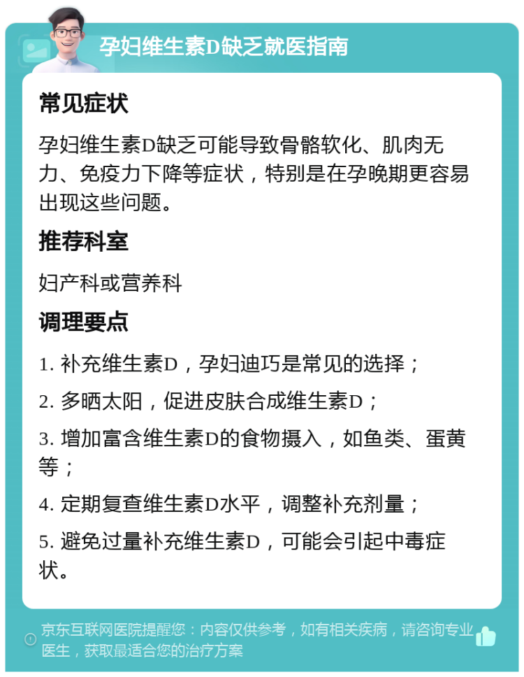 孕妇维生素D缺乏就医指南 常见症状 孕妇维生素D缺乏可能导致骨骼软化、肌肉无力、免疫力下降等症状，特别是在孕晚期更容易出现这些问题。 推荐科室 妇产科或营养科 调理要点 1. 补充维生素D，孕妇迪巧是常见的选择； 2. 多晒太阳，促进皮肤合成维生素D； 3. 增加富含维生素D的食物摄入，如鱼类、蛋黄等； 4. 定期复查维生素D水平，调整补充剂量； 5. 避免过量补充维生素D，可能会引起中毒症状。