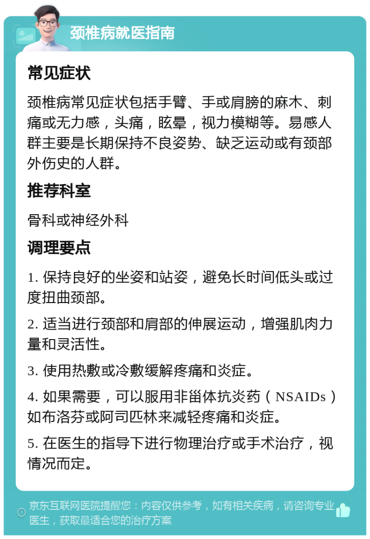 颈椎病就医指南 常见症状 颈椎病常见症状包括手臂、手或肩膀的麻木、刺痛或无力感，头痛，眩晕，视力模糊等。易感人群主要是长期保持不良姿势、缺乏运动或有颈部外伤史的人群。 推荐科室 骨科或神经外科 调理要点 1. 保持良好的坐姿和站姿，避免长时间低头或过度扭曲颈部。 2. 适当进行颈部和肩部的伸展运动，增强肌肉力量和灵活性。 3. 使用热敷或冷敷缓解疼痛和炎症。 4. 如果需要，可以服用非甾体抗炎药（NSAIDs）如布洛芬或阿司匹林来减轻疼痛和炎症。 5. 在医生的指导下进行物理治疗或手术治疗，视情况而定。