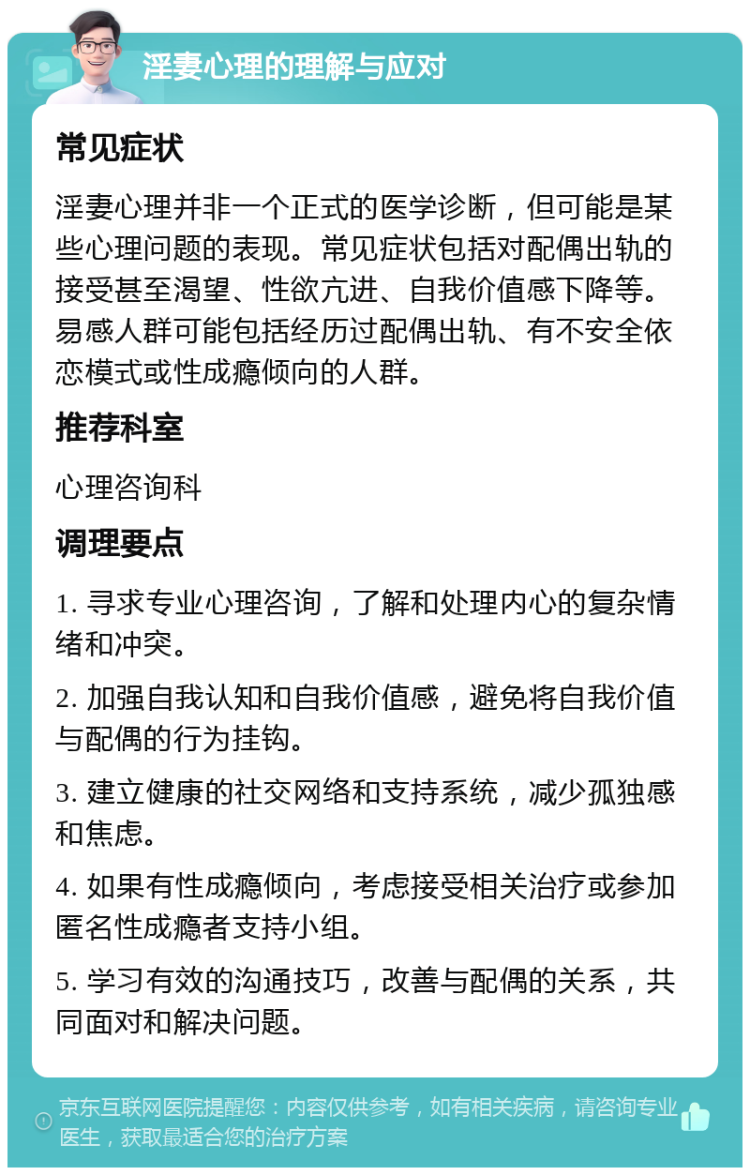 淫妻心理的理解与应对 常见症状 淫妻心理并非一个正式的医学诊断，但可能是某些心理问题的表现。常见症状包括对配偶出轨的接受甚至渴望、性欲亢进、自我价值感下降等。易感人群可能包括经历过配偶出轨、有不安全依恋模式或性成瘾倾向的人群。 推荐科室 心理咨询科 调理要点 1. 寻求专业心理咨询，了解和处理内心的复杂情绪和冲突。 2. 加强自我认知和自我价值感，避免将自我价值与配偶的行为挂钩。 3. 建立健康的社交网络和支持系统，减少孤独感和焦虑。 4. 如果有性成瘾倾向，考虑接受相关治疗或参加匿名性成瘾者支持小组。 5. 学习有效的沟通技巧，改善与配偶的关系，共同面对和解决问题。