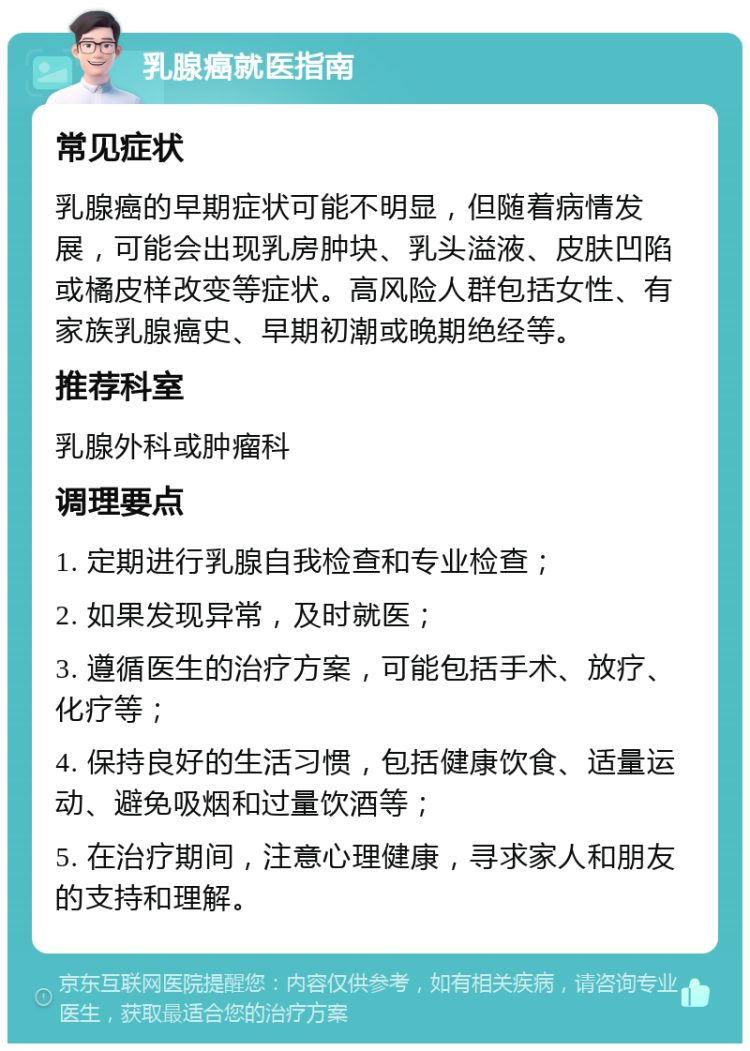 乳腺癌就医指南 常见症状 乳腺癌的早期症状可能不明显，但随着病情发展，可能会出现乳房肿块、乳头溢液、皮肤凹陷或橘皮样改变等症状。高风险人群包括女性、有家族乳腺癌史、早期初潮或晚期绝经等。 推荐科室 乳腺外科或肿瘤科 调理要点 1. 定期进行乳腺自我检查和专业检查； 2. 如果发现异常，及时就医； 3. 遵循医生的治疗方案，可能包括手术、放疗、化疗等； 4. 保持良好的生活习惯，包括健康饮食、适量运动、避免吸烟和过量饮酒等； 5. 在治疗期间，注意心理健康，寻求家人和朋友的支持和理解。