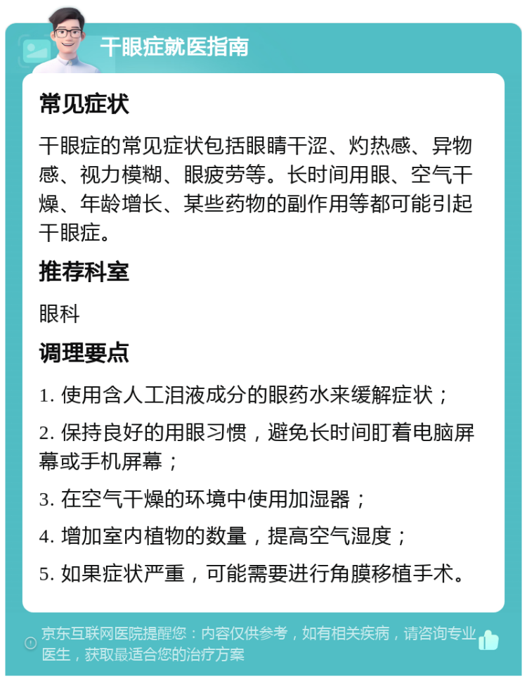 干眼症就医指南 常见症状 干眼症的常见症状包括眼睛干涩、灼热感、异物感、视力模糊、眼疲劳等。长时间用眼、空气干燥、年龄增长、某些药物的副作用等都可能引起干眼症。 推荐科室 眼科 调理要点 1. 使用含人工泪液成分的眼药水来缓解症状； 2. 保持良好的用眼习惯，避免长时间盯着电脑屏幕或手机屏幕； 3. 在空气干燥的环境中使用加湿器； 4. 增加室内植物的数量，提高空气湿度； 5. 如果症状严重，可能需要进行角膜移植手术。