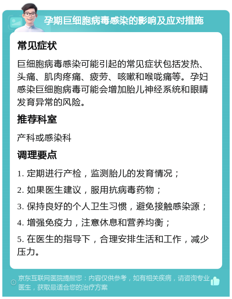 孕期巨细胞病毒感染的影响及应对措施 常见症状 巨细胞病毒感染可能引起的常见症状包括发热、头痛、肌肉疼痛、疲劳、咳嗽和喉咙痛等。孕妇感染巨细胞病毒可能会增加胎儿神经系统和眼睛发育异常的风险。 推荐科室 产科或感染科 调理要点 1. 定期进行产检，监测胎儿的发育情况； 2. 如果医生建议，服用抗病毒药物； 3. 保持良好的个人卫生习惯，避免接触感染源； 4. 增强免疫力，注意休息和营养均衡； 5. 在医生的指导下，合理安排生活和工作，减少压力。