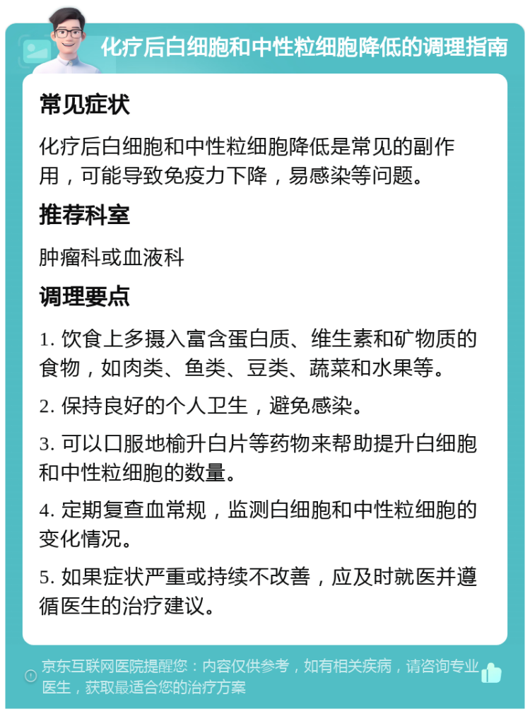 化疗后白细胞和中性粒细胞降低的调理指南 常见症状 化疗后白细胞和中性粒细胞降低是常见的副作用，可能导致免疫力下降，易感染等问题。 推荐科室 肿瘤科或血液科 调理要点 1. 饮食上多摄入富含蛋白质、维生素和矿物质的食物，如肉类、鱼类、豆类、蔬菜和水果等。 2. 保持良好的个人卫生，避免感染。 3. 可以口服地榆升白片等药物来帮助提升白细胞和中性粒细胞的数量。 4. 定期复查血常规，监测白细胞和中性粒细胞的变化情况。 5. 如果症状严重或持续不改善，应及时就医并遵循医生的治疗建议。