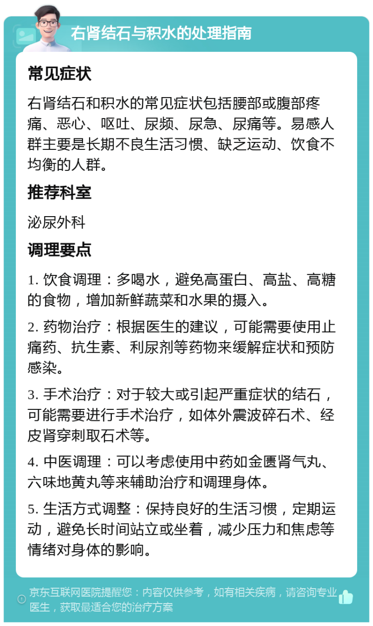 右肾结石与积水的处理指南 常见症状 右肾结石和积水的常见症状包括腰部或腹部疼痛、恶心、呕吐、尿频、尿急、尿痛等。易感人群主要是长期不良生活习惯、缺乏运动、饮食不均衡的人群。 推荐科室 泌尿外科 调理要点 1. 饮食调理：多喝水，避免高蛋白、高盐、高糖的食物，增加新鲜蔬菜和水果的摄入。 2. 药物治疗：根据医生的建议，可能需要使用止痛药、抗生素、利尿剂等药物来缓解症状和预防感染。 3. 手术治疗：对于较大或引起严重症状的结石，可能需要进行手术治疗，如体外震波碎石术、经皮肾穿刺取石术等。 4. 中医调理：可以考虑使用中药如金匮肾气丸、六味地黄丸等来辅助治疗和调理身体。 5. 生活方式调整：保持良好的生活习惯，定期运动，避免长时间站立或坐着，减少压力和焦虑等情绪对身体的影响。