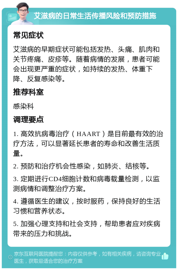 艾滋病的日常生活传播风险和预防措施 常见症状 艾滋病的早期症状可能包括发热、头痛、肌肉和关节疼痛、皮疹等。随着病情的发展，患者可能会出现更严重的症状，如持续的发热、体重下降、反复感染等。 推荐科室 感染科 调理要点 1. 高效抗病毒治疗（HAART）是目前最有效的治疗方法，可以显著延长患者的寿命和改善生活质量。 2. 预防和治疗机会性感染，如肺炎、结核等。 3. 定期进行CD4细胞计数和病毒载量检测，以监测病情和调整治疗方案。 4. 遵循医生的建议，按时服药，保持良好的生活习惯和营养状态。 5. 加强心理支持和社会支持，帮助患者应对疾病带来的压力和挑战。