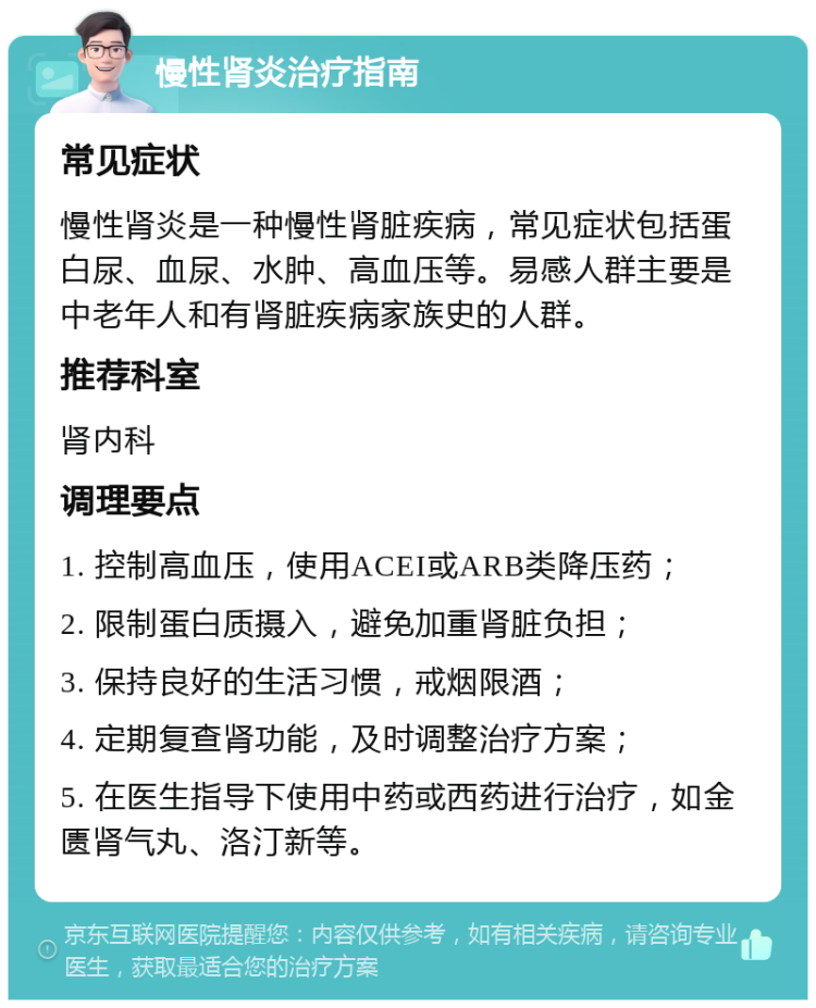 慢性肾炎治疗指南 常见症状 慢性肾炎是一种慢性肾脏疾病，常见症状包括蛋白尿、血尿、水肿、高血压等。易感人群主要是中老年人和有肾脏疾病家族史的人群。 推荐科室 肾内科 调理要点 1. 控制高血压，使用ACEI或ARB类降压药； 2. 限制蛋白质摄入，避免加重肾脏负担； 3. 保持良好的生活习惯，戒烟限酒； 4. 定期复查肾功能，及时调整治疗方案； 5. 在医生指导下使用中药或西药进行治疗，如金匮肾气丸、洛汀新等。