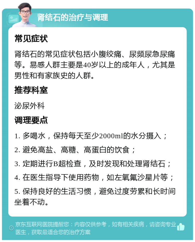 肾结石的治疗与调理 常见症状 肾结石的常见症状包括小腹绞痛、尿频尿急尿痛等。易感人群主要是40岁以上的成年人，尤其是男性和有家族史的人群。 推荐科室 泌尿外科 调理要点 1. 多喝水，保持每天至少2000ml的水分摄入； 2. 避免高盐、高糖、高蛋白的饮食； 3. 定期进行B超检查，及时发现和处理肾结石； 4. 在医生指导下使用药物，如左氧氟沙星片等； 5. 保持良好的生活习惯，避免过度劳累和长时间坐着不动。