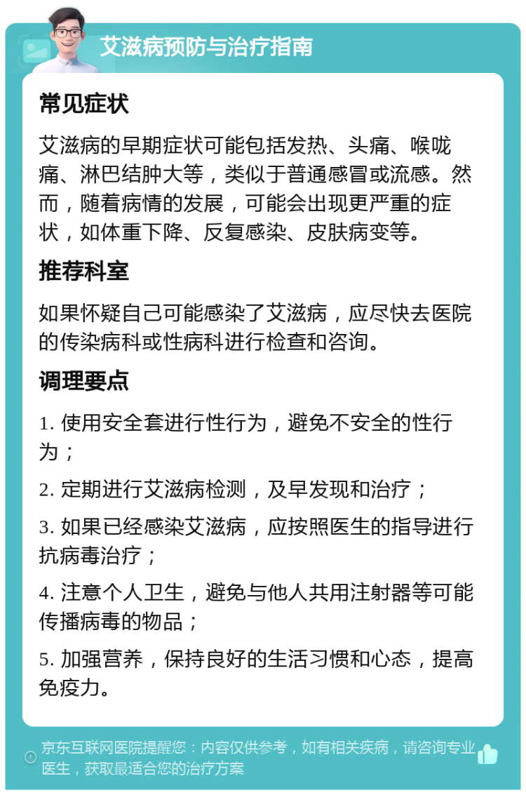 艾滋病预防与治疗指南 常见症状 艾滋病的早期症状可能包括发热、头痛、喉咙痛、淋巴结肿大等，类似于普通感冒或流感。然而，随着病情的发展，可能会出现更严重的症状，如体重下降、反复感染、皮肤病变等。 推荐科室 如果怀疑自己可能感染了艾滋病，应尽快去医院的传染病科或性病科进行检查和咨询。 调理要点 1. 使用安全套进行性行为，避免不安全的性行为； 2. 定期进行艾滋病检测，及早发现和治疗； 3. 如果已经感染艾滋病，应按照医生的指导进行抗病毒治疗； 4. 注意个人卫生，避免与他人共用注射器等可能传播病毒的物品； 5. 加强营养，保持良好的生活习惯和心态，提高免疫力。