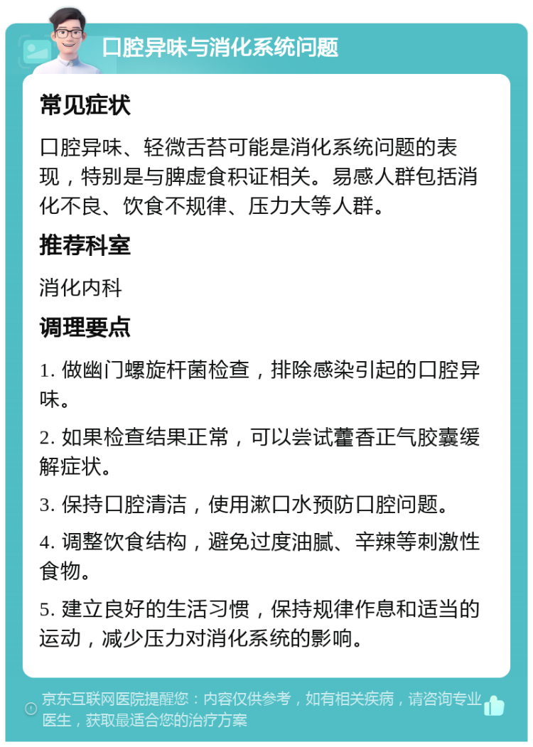 口腔异味与消化系统问题 常见症状 口腔异味、轻微舌苔可能是消化系统问题的表现，特别是与脾虚食积证相关。易感人群包括消化不良、饮食不规律、压力大等人群。 推荐科室 消化内科 调理要点 1. 做幽门螺旋杆菌检查，排除感染引起的口腔异味。 2. 如果检查结果正常，可以尝试藿香正气胶囊缓解症状。 3. 保持口腔清洁，使用漱口水预防口腔问题。 4. 调整饮食结构，避免过度油腻、辛辣等刺激性食物。 5. 建立良好的生活习惯，保持规律作息和适当的运动，减少压力对消化系统的影响。