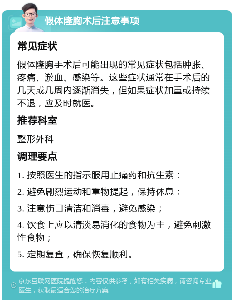 假体隆胸术后注意事项 常见症状 假体隆胸手术后可能出现的常见症状包括肿胀、疼痛、淤血、感染等。这些症状通常在手术后的几天或几周内逐渐消失，但如果症状加重或持续不退，应及时就医。 推荐科室 整形外科 调理要点 1. 按照医生的指示服用止痛药和抗生素； 2. 避免剧烈运动和重物提起，保持休息； 3. 注意伤口清洁和消毒，避免感染； 4. 饮食上应以清淡易消化的食物为主，避免刺激性食物； 5. 定期复查，确保恢复顺利。