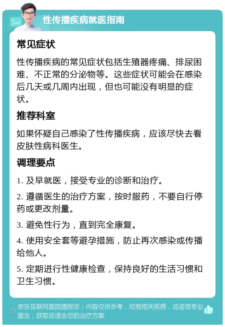 性传播疾病就医指南 常见症状 性传播疾病的常见症状包括生殖器疼痛、排尿困难、不正常的分泌物等。这些症状可能会在感染后几天或几周内出现，但也可能没有明显的症状。 推荐科室 如果怀疑自己感染了性传播疾病，应该尽快去看皮肤性病科医生。 调理要点 1. 及早就医，接受专业的诊断和治疗。 2. 遵循医生的治疗方案，按时服药，不要自行停药或更改剂量。 3. 避免性行为，直到完全康复。 4. 使用安全套等避孕措施，防止再次感染或传播给他人。 5. 定期进行性健康检查，保持良好的生活习惯和卫生习惯。