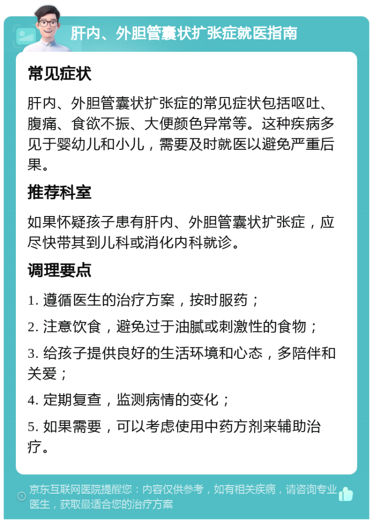 肝内、外胆管囊状扩张症就医指南 常见症状 肝内、外胆管囊状扩张症的常见症状包括呕吐、腹痛、食欲不振、大便颜色异常等。这种疾病多见于婴幼儿和小儿，需要及时就医以避免严重后果。 推荐科室 如果怀疑孩子患有肝内、外胆管囊状扩张症，应尽快带其到儿科或消化内科就诊。 调理要点 1. 遵循医生的治疗方案，按时服药； 2. 注意饮食，避免过于油腻或刺激性的食物； 3. 给孩子提供良好的生活环境和心态，多陪伴和关爱； 4. 定期复查，监测病情的变化； 5. 如果需要，可以考虑使用中药方剂来辅助治疗。