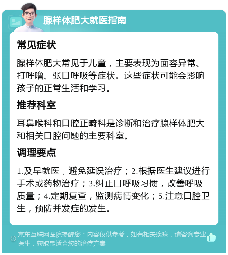 腺样体肥大就医指南 常见症状 腺样体肥大常见于儿童，主要表现为面容异常、打呼噜、张口呼吸等症状。这些症状可能会影响孩子的正常生活和学习。 推荐科室 耳鼻喉科和口腔正畸科是诊断和治疗腺样体肥大和相关口腔问题的主要科室。 调理要点 1.及早就医，避免延误治疗；2.根据医生建议进行手术或药物治疗；3.纠正口呼吸习惯，改善呼吸质量；4.定期复查，监测病情变化；5.注意口腔卫生，预防并发症的发生。